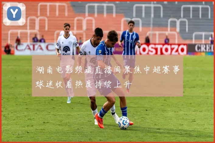 湖南电影频道直播间聚焦中超赛事球迷收看热度持续上升