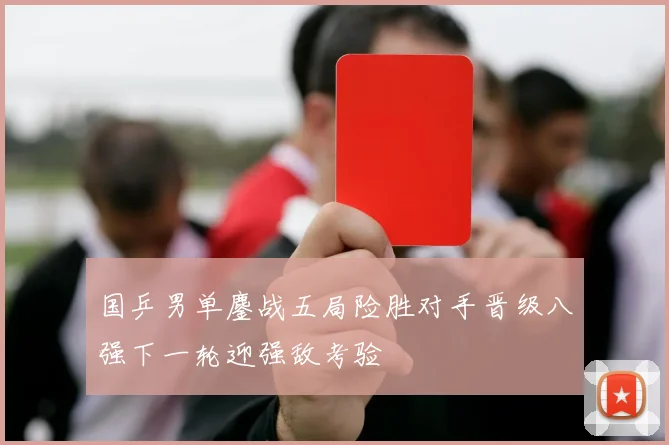 国乒男单鏖战五局险胜对手晋级八强下一轮迎强敌考验