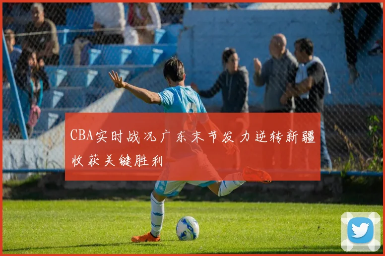 CBA实时战况广东末节发力逆转新疆收获关键胜利