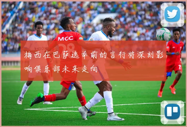 梅西在巴萨选举前的言行将深刻影响俱乐部未来走向