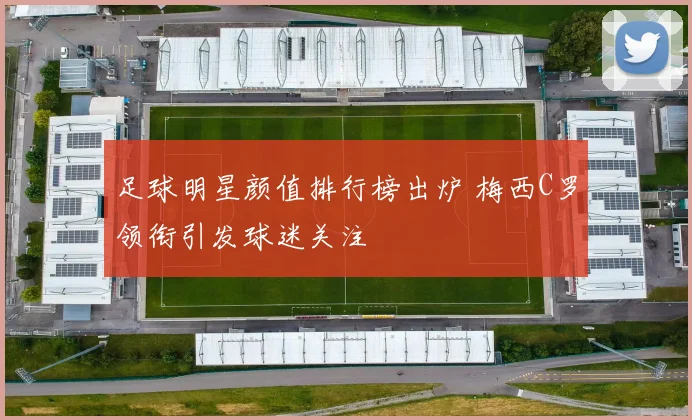 足球明星颜值排行榜出炉 梅西C罗领衔引发球迷关注