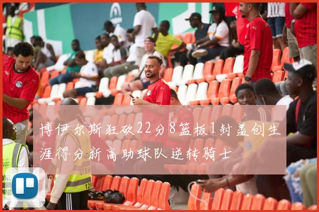 博伊尔斯狂砍22分8篮板1封盖创生涯得分新高助球队逆转骑士