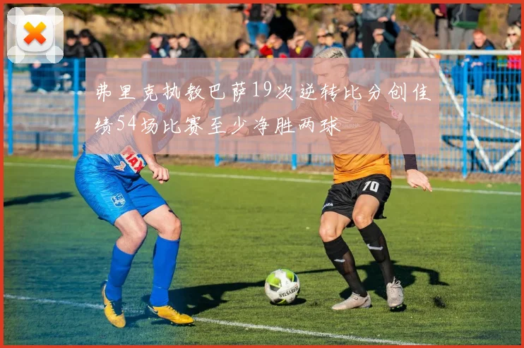 弗里克执教巴萨19次逆转比分创佳绩54场比赛至少净胜两球