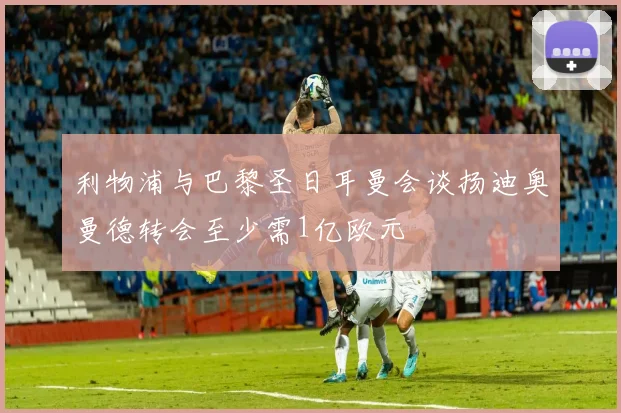利物浦与巴黎圣日耳曼会谈扬迪奥曼德转会至少需1亿欧元