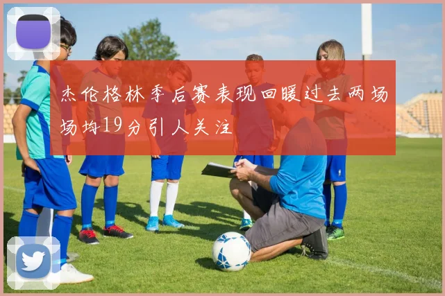 杰伦格林季后赛表现回暖过去两场场均19分引人关注