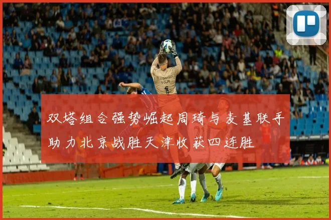 双塔组合强势崛起周琦与麦基联手助力北京战胜天津收获四连胜