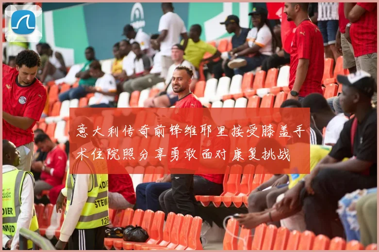 意大利传奇前锋维耶里接受膝盖手术住院照分享勇敢面对康复挑战