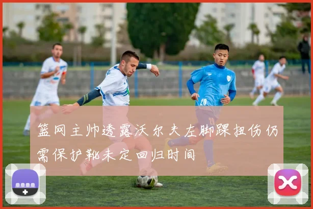 篮网主帅透露沃尔夫左脚踝扭伤仍需保护靴未定回归时间