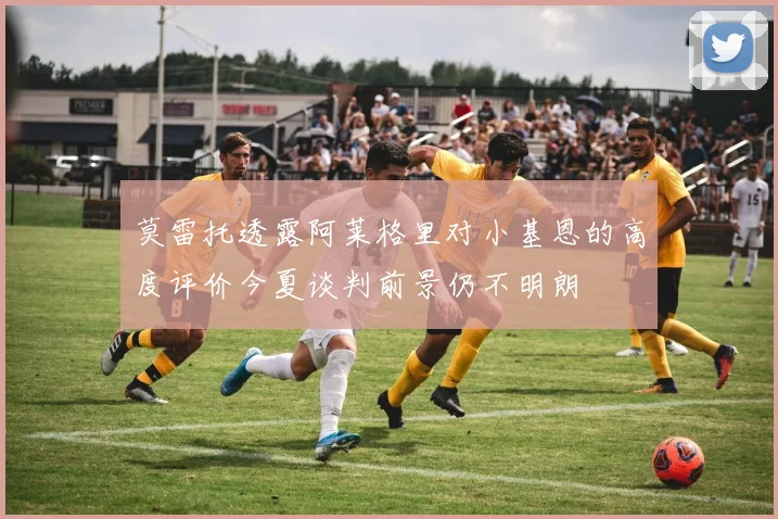 莫雷托透露阿莱格里对小基恩的高度评价今夏谈判前景仍不明朗